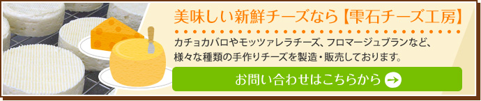 美味しい新鮮チーズなら【雫石チーズ工房】カチョカバロやモッツァレラチーズ、フロマージュブランなど、様々な種類の手作りチーズを製造・販売しております。【お問い合せはこちらから】